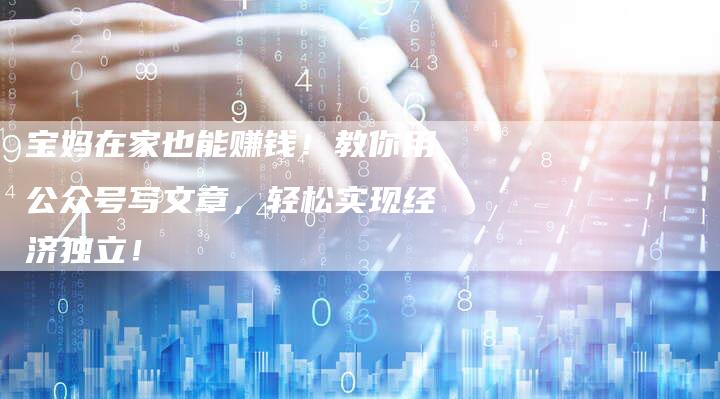 宝妈在家也能赚钱！教你用公众号写文章，轻松实现经济独立！