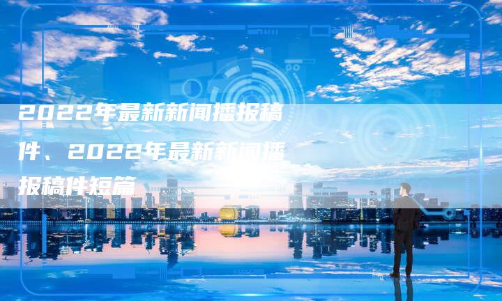 2022年最新新闻播报稿件、2022年最新新闻播报稿件短篇