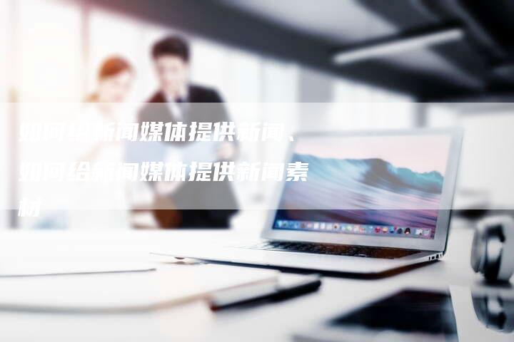 如何给新闻媒体提供新闻、如何给新闻媒体提供新闻素材