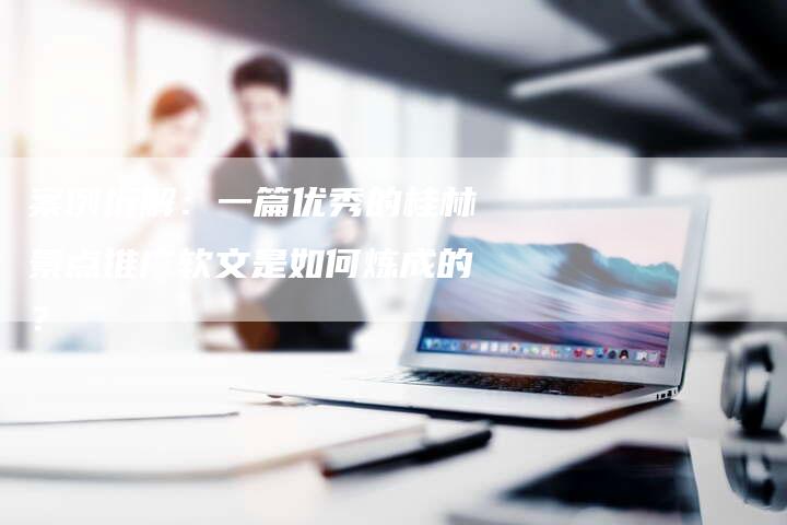 案例拆解：一篇优秀的桂林景点推广软文是如何炼成的？