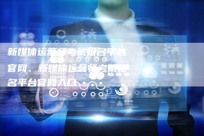 新媒体运营师考试报名平台官网、新媒体运营师考试报名平台官网入口