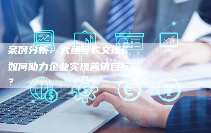 案例分析：大鱼号软文推广如何助力企业实现营销目标？