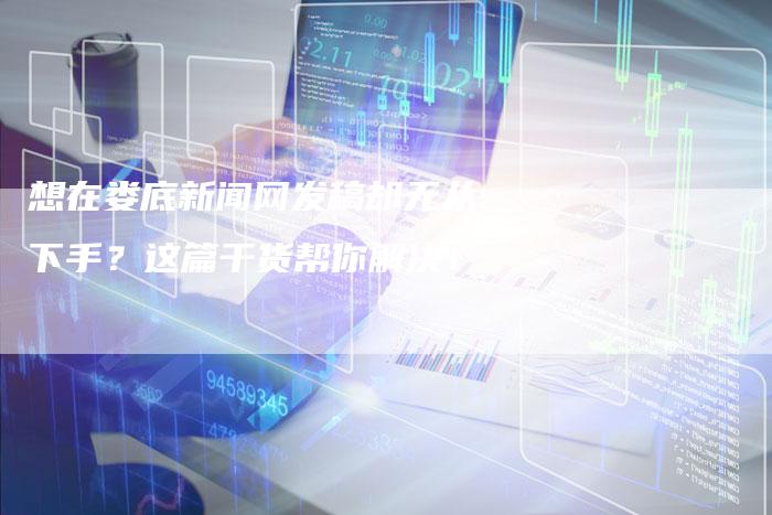 想在娄底新闻网发稿却无从下手？这篇干货帮你解决！