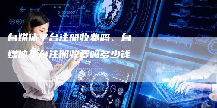 自媒体平台注册收费吗、自媒体平台注册收费吗多少钱