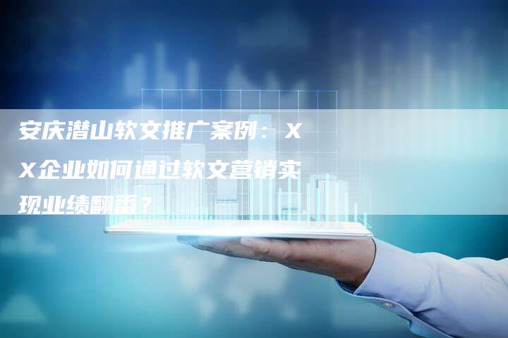 安庆潜山软文推广案例：XX企业如何通过软文营销实现业绩翻番？