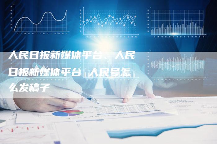 人民日报新媒体平台、人民日报新媒体平台 人民号怎么发稿子