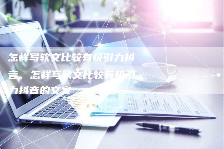 怎样写软文比较有吸引力抖音、怎样写软文比较有吸引力抖音的文案