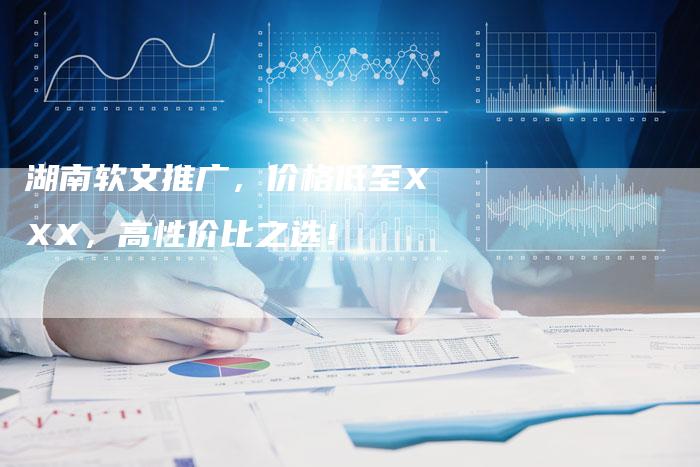 湖南软文推广，价格低至XXX，高性价比之选！