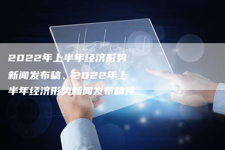 2022年上半年经济形势新闻发布稿、2022年上半年经济形势新闻发布稿件