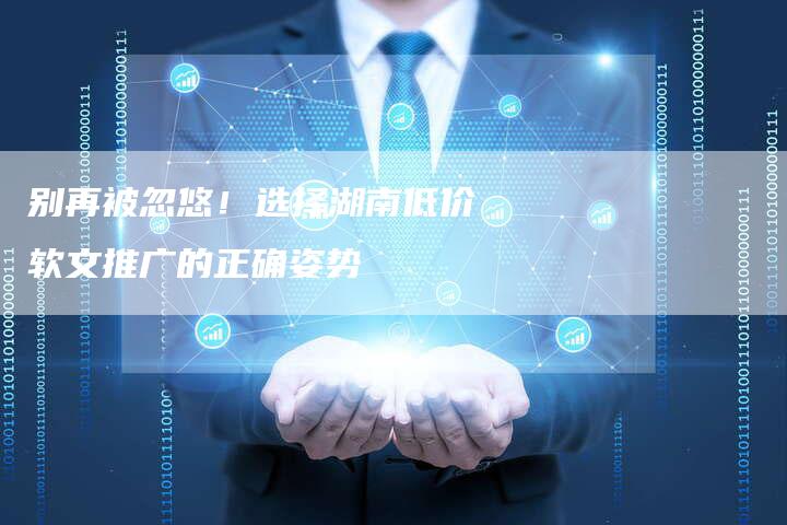 别再被忽悠！选择湖南低价软文推广的正确姿势