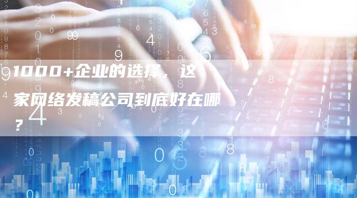 1000+企业的选择，这家网络发稿公司到底好在哪？