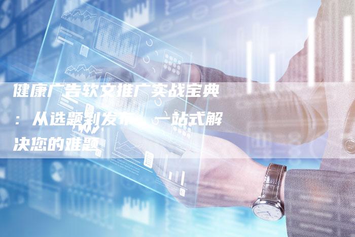 健康广告软文推广实战宝典：从选题到发布，一站式解决您的难题