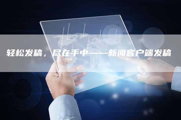 轻松发稿，尽在手中——新闻客户端发稿