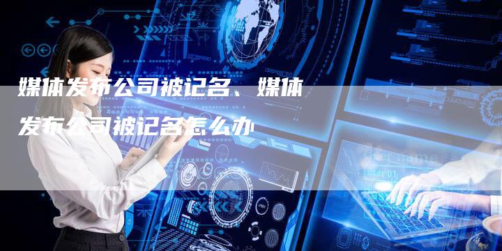 媒体发布公司被记名、媒体发布公司被记名怎么办