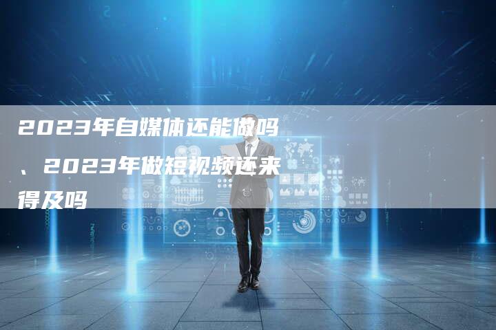 2023年自媒体还能做吗、2023年做短视频还来得及吗