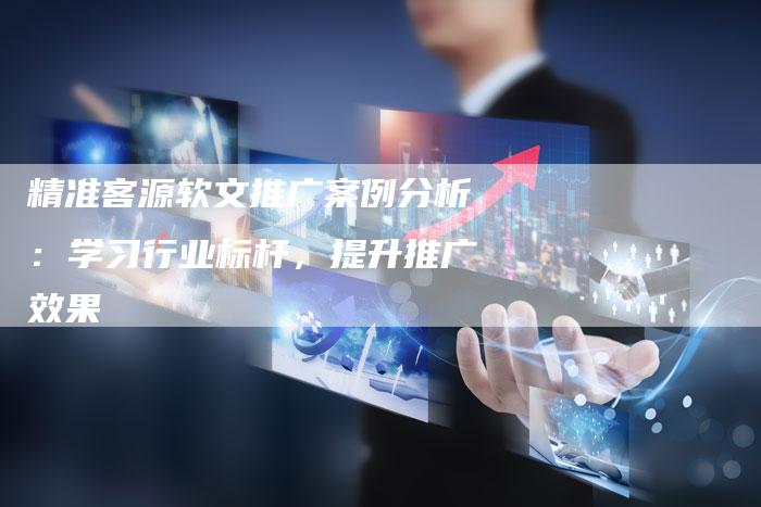精准客源软文推广案例分析：学习行业标杆，提升推广效果