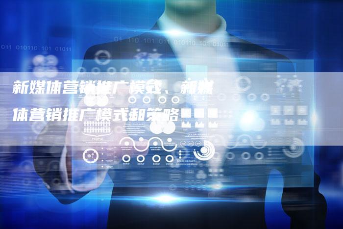 新媒体营销推广模式、新媒体营销推广模式和策略