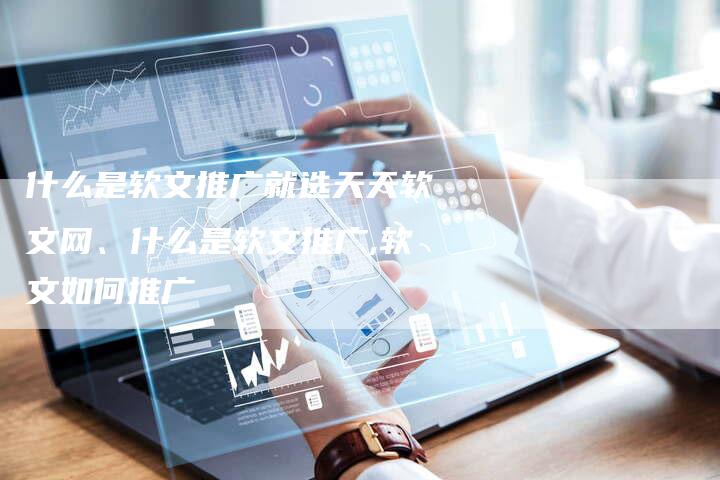 什么是软文推广就选天天软文网、什么是软文推广,软文如何推广