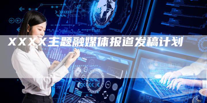 XXXX主题融媒体报道发稿计划