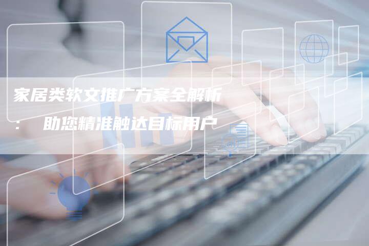 家居类软文推广方案全解析： 助您精准触达目标用户