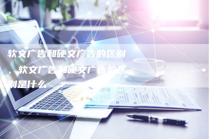 软文广告和硬文广告的区别、软文广告和硬文广告的区别是什么