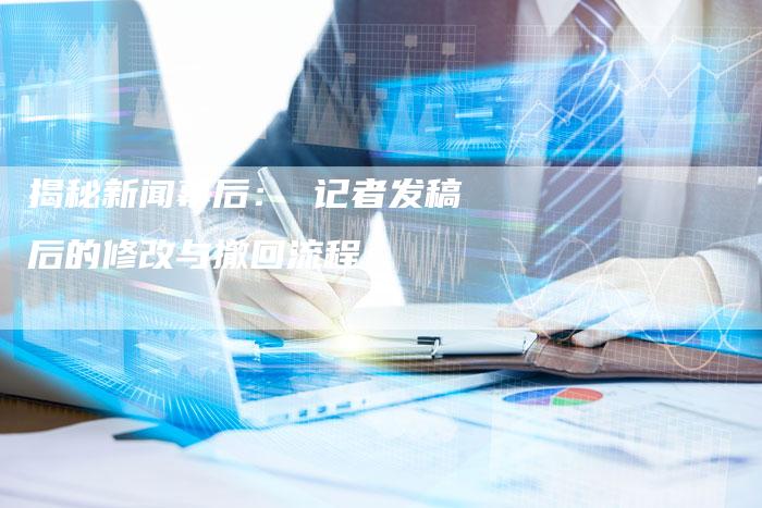 揭秘新闻幕后： 记者发稿后的修改与撤回流程