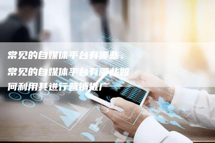常见的自媒体平台有哪些、常见的自媒体平台有哪些如何利用其进行营销推广