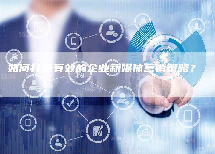 如何打造有效的企业新媒体营销策略？
