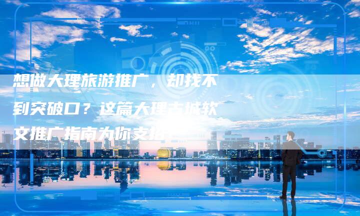 想做大理旅游推广，却找不到突破口？这篇大理古城软文推广指南为你支招！