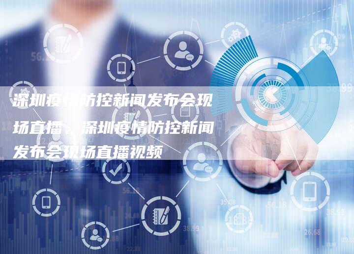深圳疫情防控新闻发布会现场直播、深圳疫情防控新闻发布会现场直播视频