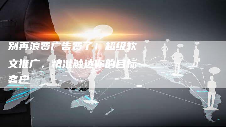 别再浪费广告费了！超级软文推广，精准触达你的目标客户