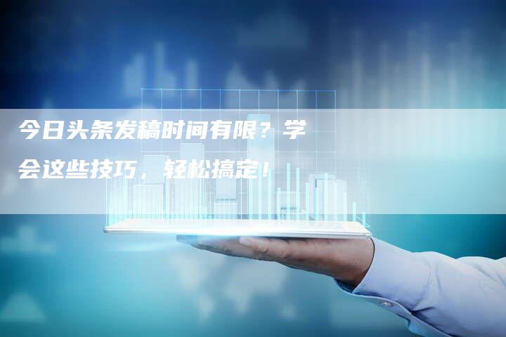 今日头条发稿时间有限？学会这些技巧，轻松搞定！