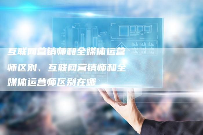 互联网营销师和全媒体运营师区别、互联网营销师和全媒体运营师区别在哪