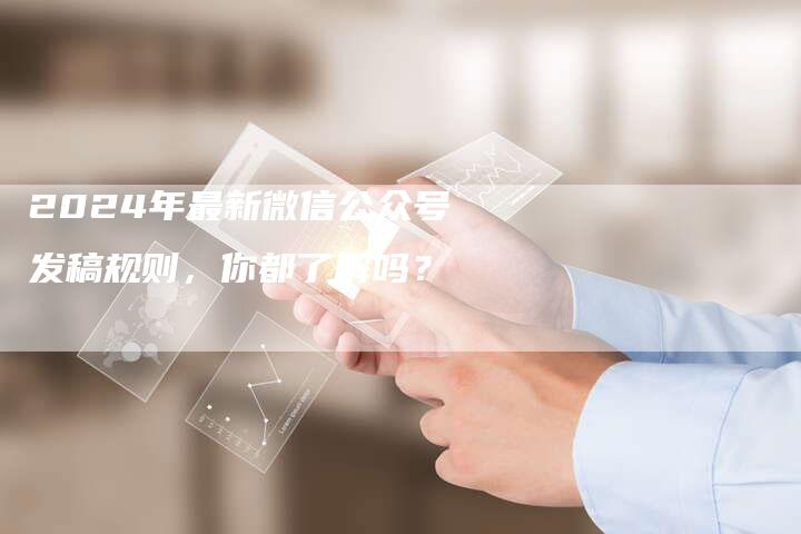 2024年最新微信公众号发稿规则，你都了解吗？