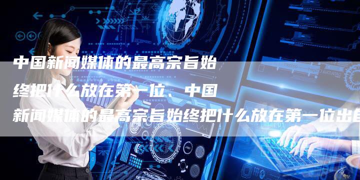 中国新闻媒体的最高宗旨始终把什么放在第一位、中国新闻媒体的最高宗旨始终把什么放在第一位出自哪里