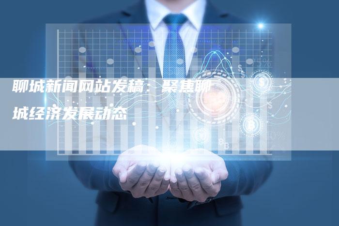 聊城新闻网站发稿：聚焦聊城经济发展动态