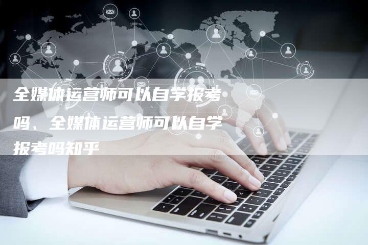 全媒体运营师可以自学报考吗、全媒体运营师可以自学报考吗知乎