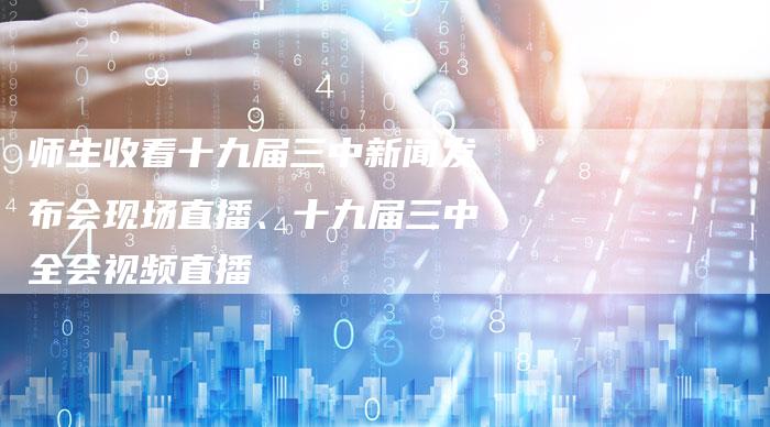 师生收看十九届三中新闻发布会现场直播、十九届三中全会视频直播