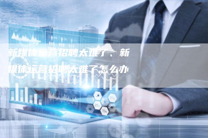 新媒体运营招聘太难了、新媒体运营招聘太难了怎么办