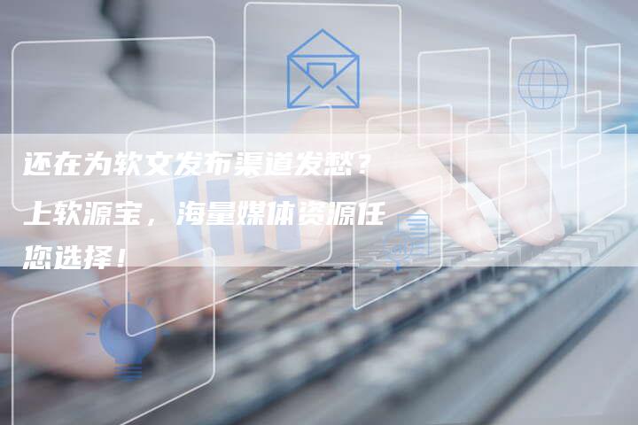 还在为软文发布渠道发愁？上软源宝，海量媒体资源任您选择！