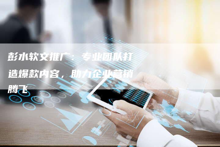 彭水软文推广：专业团队打造爆款内容，助力企业营销腾飞