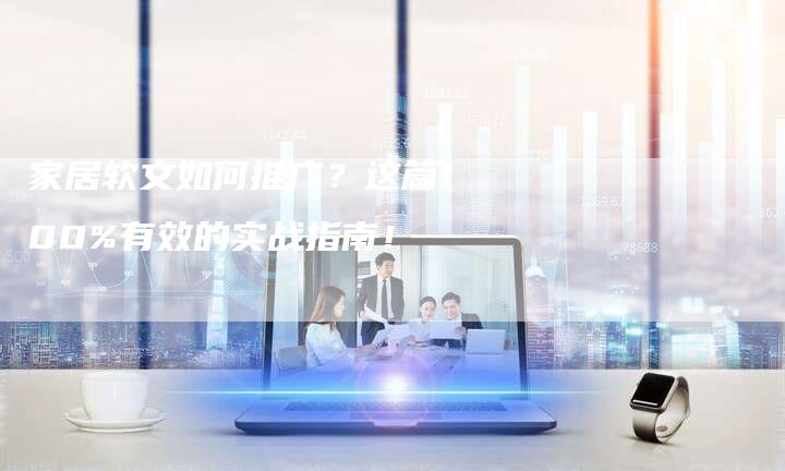 家居软文如何推广？这篇100%有效的实战指南！