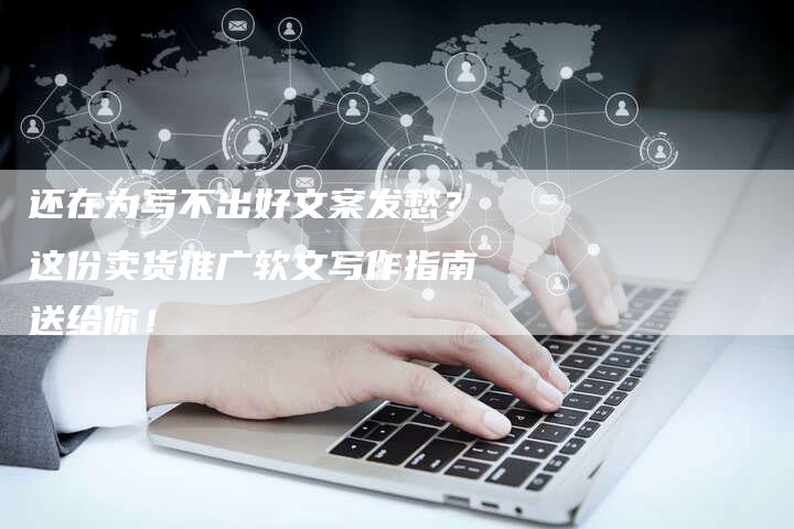 还在为写不出好文案发愁？这份卖货推广软文写作指南送给你！
