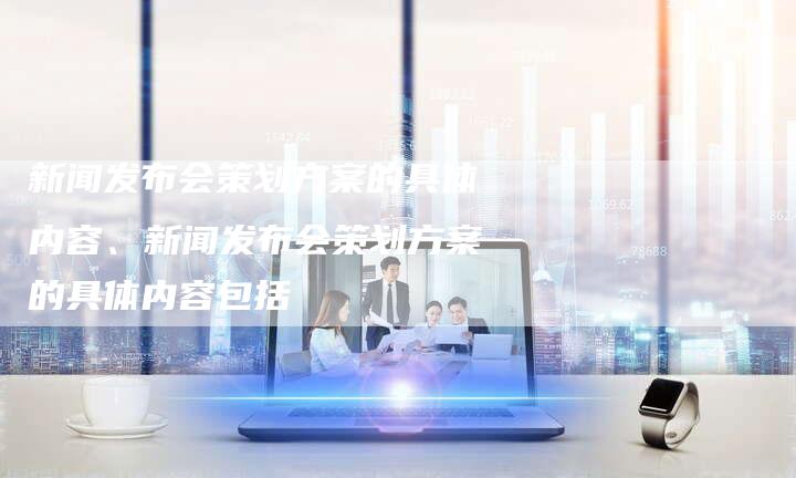 新闻发布会策划方案的具体内容、新闻发布会策划方案的具体内容包括