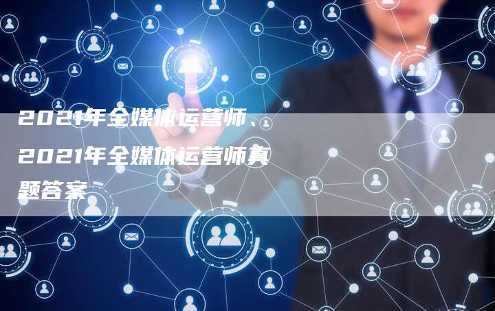 2021年全媒体运营师、2021年全媒体运营师真题答案