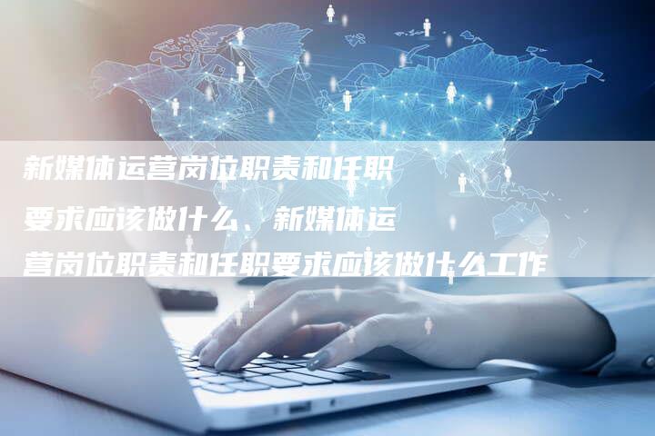 新媒体运营岗位职责和任职要求应该做什么、新媒体运营岗位职责和任职要求应该做什么工作