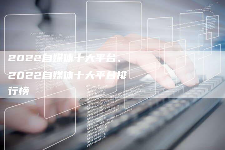 2022自媒体十大平台、2022自媒体十大平台排行榜