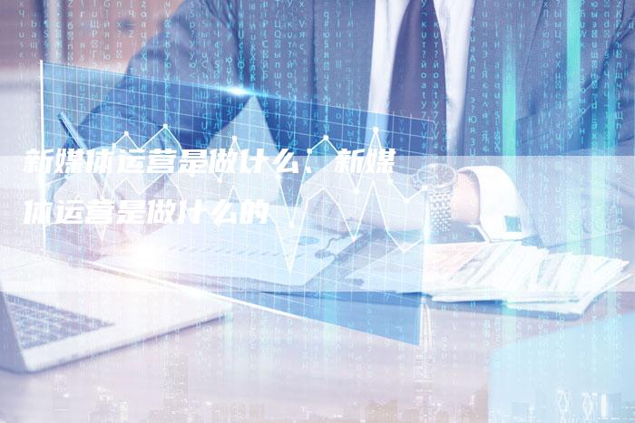 新媒体运营是做什么、新媒体运营是做什么的