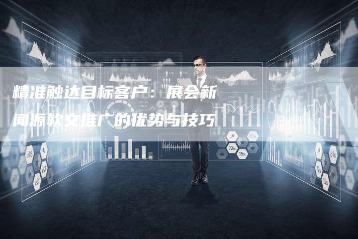 精准触达目标客户：展会新闻源软文推广的优势与技巧