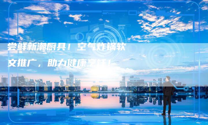 尝鲜新潮厨具！空气炸锅软文推广，助力健康烹饪！